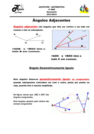 ACETATOS – MATEMÁTICA
4º ANO
Geometria
2013-2014

Ângulos Adjacentes
Ângulos adjacentes são ângulos que têm um vértice e um lado em
comum e não se sobrepõem.

Ângulo Geometricamente Iguais

Dois ângulos dizem-se geometricamente iguais, ou congruentes,
quando sobrepostos coincidem um com o outro, ponto por ponto; ou
seja, quando tem a mesma amplitude.

Na figura, temos que: ABC e DEF são
ângulos congruentes.
Dois ângulos opostos pelo vértice são
sempre congruentes

 