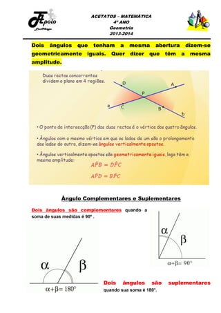 ACETATOS – MATEMÁTICA
4º ANO
Geometria
2013-2014

Dois

ângulos

que

geometricamente

tenham

iguais.

a

Quer

mesma
dizer

abertura

que

têm

dizem-se
a

mesma

amplitude.

Ângulo Complementares e Suplementares
Dois ângulos são complementares quando a
soma de suas medidas é 90º .

Dois

ângulos

são

quando sua soma é 180°.

suplementares

 