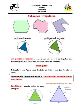 ACETATOS – MATEMÁTICA
4º ANO
Geometria
2013-2014

Polígonos Irregulares

Um polígono irregular é aquele que não possui os ângulos com
medidas iguais e os lados não possuem o mesmo tamanho.

Triângulos
Triângulo é uma figura plana limitada por três segmentos de reta (os
lados).

Existem três tipos de triângulos considerando as medidas dos
seus lados:
Equilátero:
são iguais.

quando todos os lados

 