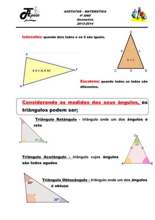 ACETATOS – MATEMÁTICA
4º ANO
Geometria
2013-2014

Isósceles: quando dois lados e só 2 são iguais.

Escaleno: quando todos os lados são
diferentes.

Considerando as medidas dos seus ângulos, os
triângulos podem ser:
Triângulo Retângulo - triângulo onde um dos ângulos é
reto

Triângulo Acutângulo - triângulo cujos ângulos
são todos agudos

Triângulo Obtusângulo - triângulo onde um dos ângulos
é obtuso

 