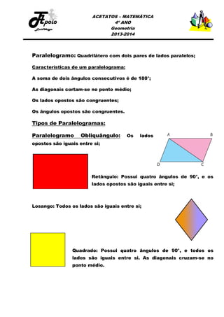 ACETATOS – MATEMÁTICA
4º ANO
Geometria
2013-2014

Paralelogramo: Quadrilátero com dois pares de lados paralelos;
Características de um paralelograma:
A soma de dois ângulos consecutivos é de 180°;
As diagonais cortam-se no ponto médio;
Os lados opostos são congruentes;
Os ângulos opostos são congruentes.

Tipos de Paralelogramas:
Paralelogramo

Obliquângulo:

Os

lados

opostos são iguais entre si;

Retângulo: Possui quatro ângulos de 90°, e os
lados opostos são iguais entre si;

Losango: Todos os lados são iguais entre si;

Quadrado: Possui quatro ângulos de 90°, e todos os
lados são iguais entre si. As diagonais cruzam-se no
ponto médio.

 