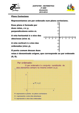 ACETATOS – MATEMÁTICA
4º ANO
Geometria
2013-2014

Plano Cartesiano
Representamos um par ordenado num plano cartesiano.
Esse plano é formado por
duas retas, x e y,
perpendiculares entre si.
A reta horizontal é o eixo das
abscissas (eixo x).
A reta vertical é o eixo das
ordenadas (eixo y).
O ponto comum dessas duas
retas é denominado origem, que corresponde ao par ordenado
(0, 0).

 