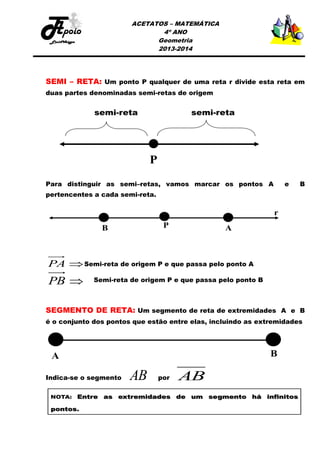 ACETATOS – MATEMÁTICA
4º ANO
Geometria
2013-2014

SEMI – RETA: Um ponto P qualquer de uma reta r divide esta reta em
duas partes denominadas semi-retas de origem

Para distinguir as semi–retas, vamos marcar os pontos A

e

B

pertencentes a cada semi-reta.

PA  Semi-reta de origem P e que passa pelo ponto A

PB 

Semi-reta de origem P e que passa pelo ponto B

SEGMENTO DE RETA: Um segmento de reta de extremidades A e B
é o conjunto dos pontos que estão entre elas, incluindo as extremidades

Indica-se o segmento

AB

por

AB

 