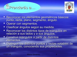 PPrreennddeerrááss aa…… 
 Reconocer llooss eelleemmeennttooss ggeeoommééttrriiccooss bbáássiiccooss:: 
ppuunnttoo,, rreeccttaa,, ppllaannoo,, sseeggmmeennttoo,, áánngguulloo.. 
 OOppeerraarr ccoonn sseeggmmeennttooss.. 
 CCllaassiiffiiccaarr áánngguullooss sseeggúúnn ssuu mmeeddiiddaa.. 
 RReeccoonnoocceerr llooss ddiissttiinnttooss ttiippooss ddee ttrriiáánngguullooss eenn 
rreellaacciióónn aa ssuuss llaaddooss yy aa ssuuss áánngguullooss.. 
 CCoonnssttrruuiirr ttrriiáánngguullooss aa ppaarrttiirr ddee ddiissttiinnttooss 
eelleemmeennttooss.. 
 DDiissttiinngguuiirr llooss ddiissttiinnttooss ppuunnttooss yy rreeccttaass nnoottaabblleess ddee 
uunn ttrriiaanngguulloo,, ccoonnoocciieennddoo ssuuss pprrooppiieeddaaddeess.. 
11/27/14 María Giménez 4 
 