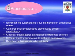 Prenderas a… 
 Identificar los cuadriláteros y sus elementos en situaciones 
reales. 
 Comprobar las propiedades elementales de los 
cuadriláteros. 
 Clasificar cuadriláteros atendiendo a diferentes criterios. 
 Calcular áreas y perímetros de distintos cuadriláteros. 
 Resolver problemas de vida cotidiana. 
11/27/14 María Giménez 7 
 