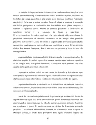 Los métodos de la geometría descriptiva surgieron en el dominio de las aplicaciones
técnicas de la matemática y su formación como ciencia matemática especial, se culminó en
los trabjos de Monge, cuya obra en este terreno quedó plasmada en el texto "Géometrie
descriptive". En la obra se aclara, en primer lugar, el método y objeto de la geometría
descriptiva, prosiguiendo a continuación, con instrucciones sobre planos tangentes y
normales a superficies curvas. Analiza en capítulos posteriores la intersección de
superficies curvas y la curvatura de líneas y superficies.
El perfeccionamiento de carácter particular y la elaboración de diferentes métodos de
proyección constituyeron el contenido fundamental de los trabajos sobre geometría
proyectiva en lo sucesivo. La idea del estudio de las propiedades proyectivas de los objetos
geométricos, surgió como un nuevo enfoque que simplificara la teoría de las secciones
cónicas. Las obras de Desargues y Pascal resuelven este problema y sirven de base a la
nueva geometría.
La geometría hacia comienzos del siglo XIX representaba ya un amplio complejo de
disciplinas surgidas del análisis y generalizaciones de los datos sobre las formas espaciales
de los cuerpos. Junto a las partes elementales, se incluyeron en la geometría casi todas
aquellas partes que la conforman actualmente.
La geometría analítica realizó un gran camino de desarrollo y determinó su lugar
como parte de la geometría que estudia las figuras y transformaciones dadas por ecuaciones
algebraicas con ayuda del método de coordenadas utilizando los métodos del álgebra.
La geometría diferencial se caracterizó por la utilización de los conceptos y métodos
del cálculo diferencial, lo que conllevó relaciones estables con el análisis matemático y con
numerosos problemas aplicados.
Una de las características principales de la geometría que se desarrolló durante la
segunda mitad del siglo XIX, fue el entusiasmo con que los matemáticos estudiaron una
gran variedad de transformaciones. De ellas, las que se hicieron más populares fueron las
que constituyen el grupo de transformaciones que definen la denominada geometría
proyectiva. Los métodos aparentemente detenidos en su desarrollo desde la época de
Desargues y Pascal, de estudio de las propiedades de las figuras invariantes respecto a la
10
 