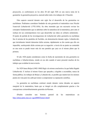 proyección, se conformaron en los años 20 del siglo XIX en una nueva rama de la
geometría: la geometría proyectiva, merced sobre todo a los trabajos de J. Poncelet.
Otro aspecto esencial durante este siglo fue el desarrollo de las geometrías no
euclidianas. Podríamos considerar fundador de esta geometría al matemático ruso Nicolai
Ivanovich Lobachevski (1792-1856). Su obra mostraba que era necesario revisar los
conceptos fundamentales que se admitían sobre la naturaleza de la matemática, pero ante el
rechazo de sus contemporáneos tuvo que desarrollar sus ideas en solitario aislamiento.
El punto de partida de las investigaciones de Lobachevski sobre geometría no euclidiana
fue el axioma de las paralelas de Euclides, sin demostración durante siglos. Lobachevski,
que inicialmente intentó demostrar dicho axioma, rápidamente se dio cuenta que ello era
imposible, sustituyendo dicho axioma por su negación: a través de un punto no contenido
en una recta se puede trazar más de una paralela que yace en el mismo plano que la
primera.
El año 1826 puede considerarse como la fecha de nacimiento de esta geometría no
euclidiana o lobachevskiana, siendo en ese año cuando el autor presentó muchos de los
trabajos que avalaban la nueva teoría.
En 1829 Janos Bolyai (1802-1860) llegó a la misma conclusión a la que había llegado
Lobachevski. E incluso el mismo Gauss que apoyaba y elogiaba a escondidas, nunca de
forma pública, los trabajos de Bolyai y Lobachevski, es posible que mantuviera los mismos
puntos de vista pero los calló por temor a comprometer su reputación científica.
La geometría no euclidiana continuó siendo durante varias décadas un aspecto
marginal de la matemática, hasta que se integró en ella completamente gracias a las
concepciones extraordinariamente generales de Rieman.
(Puedes consultar una historia general de las matemáticas en
http://almez.pntic.mec.es/~agos0000/Frame1.html)
11
 