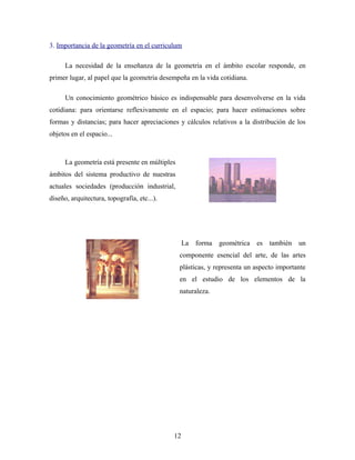 3. Importancia de la geometría en el curriculum
La necesidad de la enseñanza de la geometría en el ámbito escolar responde, en
primer lugar, al papel que la geometría desempeña en la vida cotidiana.
Un conocimiento geométrico básico es indispensable para desenvolverse en la vida
cotidiana: para orientarse reflexivamente en el espacio; para hacer estimaciones sobre
formas y distancias; para hacer apreciaciones y cálculos relativos a la distribución de los
objetos en el espacio...
La geometría está presente en múltiples
ámbitos del sistema productivo de nuestras
actuales sociedades (producción industrial,
diseño, arquitectura, topografía, etc...).
La forma geométrica es también un
componente esencial del arte, de las artes
plásticas, y representa un aspecto importante
en el estudio de los elementos de la
naturaleza.
12
 