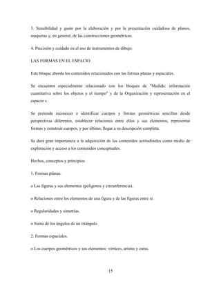 3. Sensibilidad y gusto por la elaboración y por la presentación cuidadosa de planos,
maquetas y, en general, de las construcciones geométricas.
4. Precisión y cuidado en el uso de instrumentos de dibujo.
LAS FORMAS EN EL ESPACIO
Este bloque aborda los contenidos relacionados con las formas planas y espaciales.
Se encuentra especialmente relacionado con los bloques de "Medida: información
cuantitativa sobre los objetos y el tiempo" y de la Organización y representación en el
espacio v.
Se pretende reconocer e identificar cuerpos y formas geométricas sencillas desde
perspectivas diferentes, establecer relaciones entre ellos y sus elementos, representar
formas y construir cuerpos, y por último, llegar a su descripción completa.
Se dará gran importancia a la adquisición de los contenidos actitudinales como medio de
exploración y acceso a los contenidos conceptuales.
Hechos, conceptos y principios
1. Formas planas.
o Las figuras y sus elementos (polígonos y circunferencia).
o Relaciones entre los elementos de una figura y de las figuras entre sí.
o Regularidades y simetrías.
o Suma de los ángulos de un triángulo.
2. Formas espaciales.
o Los cuerpos geométricos y sus elementos: vértices, aristas y caras.
15
 