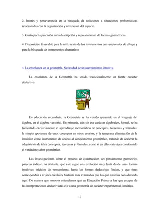 2. Interés y perseverancia en la búsqueda de soluciones a situaciones problemáticas
relacionadas con la organización y utilización del espacio.
3. Gusto por la precisión en la descripción y representación de formas geométricas.
4. Disposición favorable para la utilización de los instrumentos convencionales de dibujo y
para la búsqueda de instrumentos alternativos
4. La enseñanza de la geometría. Necesidad de un acercamiento intuitivo
La enseñanza de la Geometría ha tenido tradicionalmente un fuerte carácter
deductivo.
En educación secundaria, la Geometría se ha venido apoyando en el lenguaje del
álgebra, en el álgebra vectorial. En primaria, aún sin ese carácter algebraico, formal, se ha
fomentado excesivamente el aprendizaje memorístico de conceptos, teoremas y fórmulas;
la simple apoyatura de unos conceptos en otros previos; y la temprana eliminación de la
intuición como instrumento de acceso al conocimiento geométrico, tratando de acelerar la
adquisición de tales conceptos, teoremas y fórmulas, como si en ellas estuviera condensado
el verdadero saber geométrico.
Las investigaciones sobre el proceso de construcción del pensamiento geométrico
parecen indicar, no obstante, que éste sigue una evolución muy lenta desde unas formas
intuitivas iniciales de pensamiento, hasta las formas deductivas finales, y que éstas
corresponden a niveles escolares bastante más avanzados que los que estamos considerando
aquí. De manera que nosotros entendemos que en Educación Primaria hay que escapar de
las interpretaciones deductivistas e ir a una geometría de carácter experimental, intuitiva.
17
 