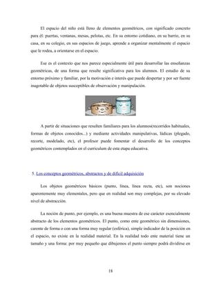 El espacio del niño está lleno de elementos geométricos, con significado concreto
para él: puertas, ventanas, mesas, pelotas, etc. En su entorno cotidiano, en su barrio, en su
casa, en su colegio, en sus espacios de juego, aprende a organizar mentalmente el espacio
que le rodea, a orientarse en el espacio.
Ese es el contexto que nos parece especialmente útil para desarrollar las enseñanzas
geométricas, de una forma que resulte significativa para los alumnos. El estudio de su
entorno próximo y familiar, por la motivación e interés que puede despertar y por ser fuente
inagotable de objetos susceptibles de observación y manipulación.
A partir de situaciones que resulten familiares para los alumnos(recorridos habituales,
formas de objetos conocidos...) y mediante actividades manipulativas, lúdicas (plegado,
recorte, modelado, etc), el profesor puede fomentar el desarrollo de los conceptos
geométricos contemplados en el curriculum de esta etapa educativa.
5. Los conceptos geométricos, abstractos y de difícil adquisición
Los objetos geométricos básicos (punto, línea, línea recta, etc), son nociones
aparentemente muy elementales, pero que en realidad son muy complejas, por su elevado
nivel de abstracción.
La noción de punto, por ejemplo, es una buena muestra de ese carácter esencialmente
abstracto de los elementos geométricos. El punto, como ente geométrico sin dimensiones,
carente de forma o con una forma muy regular (esférica), simple indicador de la posición en
el espacio, no existe en la realidad material. En la realidad todo ente material tiene un
tamaño y una forma: por muy pequeño que dibujemos el punto siempre podrá dividirse en
18
 