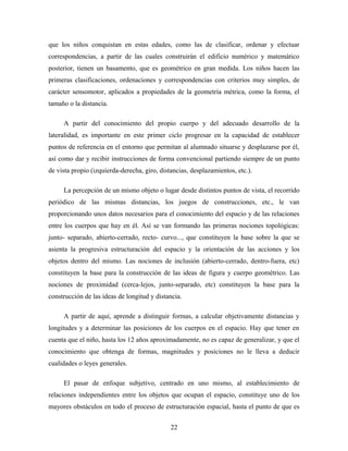 que los niños conquistan en estas edades, como las de clasificar, ordenar y efectuar
correspondencias, a partir de las cuales construirán el edificio numérico y matemático
posterior, tienen un basamento, que es geométrico en gran medida. Los niños hacen las
primeras clasificaciones, ordenaciones y correspondencias con criterios muy simples, de
carácter sensomotor, aplicados a propiedades de la geometría métrica, como la forma, el
tamaño o la distancia.
A partir del conocimiento del propio cuerpo y del adecuado desarrollo de la
lateralidad, es importante en este primer ciclo progresar en la capacidad de establecer
puntos de referencia en el entorno que permitan al alumnado situarse y desplazarse por él,
así como dar y recibir instrucciones de forma convencional partiendo siempre de un punto
de vista propio (izquierda-derecha, giro, distancias, desplazamientos, etc.).
La percepción de un mismo objeto o lugar desde distintos puntos de vista, el recorrido
periódico de las mismas distancias, los juegos de construcciones, etc., le van
proporcionando unos datos necesarios para el conocimiento del espacio y de las relaciones
entre los cuerpos que hay en él. Así se van formando las primeras nociones topológicas:
junto- separado, abierto-cerrado, recto- curvo..., que constituyen la base sobre la que se
asienta la progresiva estructuración del espacio y la orientación de las acciones y los
objetos dentro del mismo. Las nociones de inclusión (abierto-cerrado, dentro-fuera, etc)
constituyen la base para la construcción de las ideas de figura y cuerpo geométrico. Las
nociones de proximidad (cerca-lejos, junto-separado, etc) constituyen la base para la
construcción de las ideas de longitud y distancia.
A partir de aquí, aprende a distinguir formas, a calcular objetivamente distancias y
longitudes y a determinar las posiciones de los cuerpos en el espacio. Hay que tener en
cuenta que el niño, hasta los 12 años aproximadamente, no es capaz de generalizar, y que el
conocimiento que obtenga de formas, magnitudes y posiciones no le lleva a deducir
cualidades o leyes generales.
El pasar de enfoque subjetivo, centrado en uno mismo, al establecimiento de
relaciones independientes entre los objetos que ocupan el espacio, constituye uno de los
mayores obstáculos en todo el proceso de estructuración espacial, hasta el punto de que es
22
 
