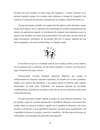 frecuente que para orientarse el sujeto tenga que imaginarse, o incluso colocarse, en la
posición requerida, porque sin su cuerpo como referencia es incapaz de coseguirlo. Esto
sucede en la realización de itinerarios, interpretación de un plano o diseño del mismo, etc.
El juego psicomotor, centrado en la exploración del espacio a partir del propio cuerpo,
de una forma lúdica y activa, representa una metodología de enseñanza apropiada para este
objetivo de organización espacial. La introducción de cualquier tema matemático nuevo se
puede iniciar mediante una sesión de psicomotricidad. Esta suele tener una fase inicial de
juego estrictamente sensomotor, de movimiento libre por el espacio, inducido por una
música apropiada, en la cual el material básico es el propio cuerpo.
Es una fase en la que se va tomando contacto con el espacio exterior, con los objetos,
con las personas que lo conforman, de una forma espontánea y creativa; una fase que da
lugar a situaciones de juego colectivo.
Posteriormente conviene introducir materiales didácticos que ayudan al
establecimiento de relaciones espaciales específicas, de acuerdo con el tema geométrico
elegido como objetivo del aprendizaje y que pueden inducir la reflexión sobre aspectos
determinados de dicho tema. Finalmente, una propuesta adecuada de actividades
complementarias, de problemas suscitados a partir del uso de esos materiales, puede cerrar
el desarrollo del tema.
El juego psicomotor pueden implicar conceptos de cierta potencia geométrica. Así,
por ejemplo, juegos de recorrido manteniendo la igualdad de distancias a dos puntos fijos
pueden inducir la noción de mediatriz. Jugando con la igualdad de distancias a dos rectas
secantes, la de bisectriz. Con la igualdad de distancias a una línea recta, el paralelismo. Con
la igualdad de distancia a un punto y una recta, la parábola... De forma que no tiene que ser
contemplado como apropiado sólo para niños muy pequeños.
23
 