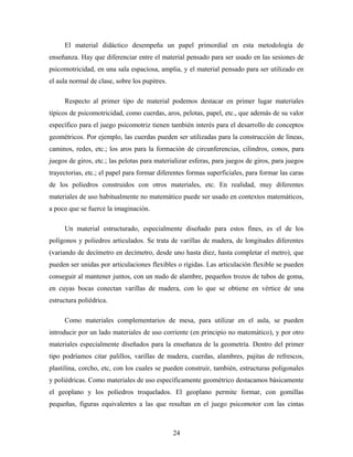 El material didáctico desempeña un papel primordial en esta metodología de
enseñanza. Hay que diferenciar entre el material pensado para ser usado en las sesiones de
psicomotricidad, en una sala espaciosa, amplia, y el material pensado para ser utilizado en
el aula normal de clase, sobre los pupitres.
Respecto al primer tipo de material podemos destacar en primer lugar materiales
típicos de psicomotricidad, como cuerdas, aros, pelotas, papel, etc., que además de su valor
específico para el juego psicomotriz tienen también interés para el desarrollo de conceptos
geométricos. Por ejemplo, las cuerdas pueden ser utilizadas para la construcción de líneas,
caminos, redes, etc.; los aros para la formación de circunferencias, cilindros, conos, para
juegos de giros, etc.; las pelotas para materializar esferas, para juegos de giros, para juegos
trayectorias, etc.; el papel para formar diferentes formas superficiales, para formar las caras
de los poliedros construidos con otros materiales, etc. En realidad, muy diferentes
materiales de uso habitualmente no matemático puede ser usado en contextos matemáticos,
a poco que se fuerce la imaginación.
Un material estructurado, especialmente diseñado para estos fines, es el de los
polígonos y poliedros articulados. Se trata de varillas de madera, de longitudes diferentes
(variando de decímetro en decímetro, desde uno hasta diez, hasta completar el metro), que
pueden ser unidas por articulaciones flexibles o rígidas. Las articulación flexible se pueden
conseguir al mantener juntos, con un nudo de alambre, pequeños trozos de tubos de goma,
en cuyas bocas conectan varillas de madera, con lo que se obtiene en vértice de una
estructura poliédrica.
Como materiales complementarios de mesa, para utilizar en el aula, se pueden
introducir por un lado materiales de uso corriente (en principio no matemático), y por otro
materiales especialmente diseñados para la enseñanza de la geometría. Dentro del primer
tipo podríamos citar palillos, varillas de madera, cuerdas, alambres, pajitas de refrescos,
plastilina, corcho, etc, con los cuales se pueden construir, también, estructuras poligonales
y poliédricas. Como materiales de uso específicamente geométrico destacamos básicamente
el geoplano y los poliedros troquelados. El geoplano permite formar, con gomillas
pequeñas, figuras equivalentes a las que resultan en el juego psicomotor con las cintas
24
 