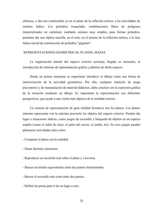 elásticas, y dar una continuidad, ya en el plano de la reflexión teórica, a las actividades de
carácter lúdico. Los poliedros troquelado, combinaciones libres de polígonos
(materializados en cartulina), mediante uniones muy simples, para formar poliedros,
permiten dar una réplica sencilla, en el aula, en el terreno de la reflexión teórica, a la fase
lúdica inicial de construcción de poliedros "gigantes".
REPRESENTACIONES GEOMÉTRICAS. PLANOS. MAPAS.
La organización mental del espacio exterior aconseja, llegado su momento, la
introducción de sistemas de representación gráfica y plástica de dicho espacio.
Desde un primer momento es importante introducir el dibujo como una forma de
interiorización de la actividad geométrica. Por ello, cualquier situación de juego
psicomotriz y de manipulación de material didáctico, debe concluir con la expresión gráfica
de la situación mediante un dibujo. Es importante la representación con diferentes
perspectivas, que ayude a una visión más objetiva de la realidad exterior.
Un sistema de representación de gran utilidad formativa son los planos. Los planos
intentan representar con la máxima precisión los objetos del espacio exterior. Pueden dar
lugar a situaciones lúdicas, como juegos de escondite y búsqueda de objetos en un espacio
amplio (como el salón de clase, el patio del recreo, el jardín, etc). En esos juegos pueden
plantearse actividades tales como:
- Comparar el plano con la realidad.
- Situar distintos elementos.
- Reproducir un recorrido real sobre el plano y viceversa.
- Buscar recorridos equivalentes entre dos puntos determinados.
- Buscar el recorrido más corto entre dos puntos.
- Definir las pistas para ir de un lugar a otro.
25
 