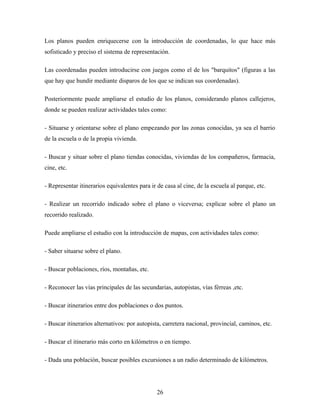Los planos pueden enriquecerse con la introducción de coordenadas, lo que hace más
sofisticado y preciso el sistema de representación.
Las coordenadas pueden introducirse con juegos como el de los "barquitos" (figuras a las
que hay que hundir mediante disparos de los que se indican sus coordenadas).
Posteriormente puede ampliarse el estudio de los planos, considerando planos callejeros,
donde se pueden realizar actividades tales como:
- Situarse y orientarse sobre el plano empezando por las zonas conocidas, ya sea el barrio
de la escuela o de la propia vivienda.
- Buscar y situar sobre el plano tiendas conocidas, viviendas de los compañeros, farmacia,
cine, etc.
- Representar itinerarios equivalentes para ir de casa al cine, de la escuela al parque, etc.
- Realizar un recorrido indicado sobre el plano o viceversa; explicar sobre el plano un
recorrido realizado.
Puede ampliarse el estudio con la introducción de mapas, con actividades tales como:
- Saber situarse sobre el plano.
- Buscar poblaciones, ríos, montañas, etc.
- Reconocer las vías principales de las secundarias, autopistas, vías férreas ,etc.
- Buscar itinerarios entre dos poblaciones o dos puntos.
- Buscar itinerarios alternativos: por autopista, carretera nacional, provincial, caminos, etc.
- Buscar el itinerario más corto en kilómetros o en tiempo.
- Dada una población, buscar posibles excursiones a un radio determinado de kilómetros.
26
 