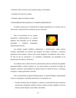 - Orientarse sobre el terreno con la ayuda del mapa y de la brújula.
- Considerar la escala en los mapas.
- Comparar mapas con distintas escalas.
CONOCIMIENTO DE FIGURAS Y CUERPOS GEOMÉTRICOS
Se puede comenzar por la localización de figuras geométricas en el entorno real, su
observación y detección de los elementos que las conforman.
Para el conocimiento de los cuerpos
geométricos tridimensionales un material
didáctico muy adecuado son los poliedros
articulados y poliedros troquelados,
anteriormente descritos.
Los alumnos pueden establecer ordenaciones y clasificaciones, según criterios
sencillos, aprendiendo los términos que designan las figuras, elementos y relaciones
geométricas más comunes: vértices, caras, aristas, polígonos, circunferencia, cubo, esfera...
Se trata de que los incorporen a su vocabulario, utilizándolos con propiedad en las
descripciones de objetos y situaciones.
En el último ciclo se deben iniciar los conocimientos sobre las relaciones de igualdad,
perpendicularidad y simetría, ángulos, etc. Así mismo aplicar las nociones de medida, de
longitud y superficie, aproximándose de manera intuitiva al cálculo de áreas y volúmenes
de figuras y cuerpos geométricos sencillos.
Para el conocimiento de figuras bidimensionales, un material didáctico especialmente
valioso es el geoplano. Actividades potenciales con el geoplano son:
- Construir distintos tipos de polígonos y analizar sus características para la posterior
clasificación, atendiendo a distintos criterios: número de lados, igualdad o no de los
mismos, tipo de ángulos, concavidad, convexidad.
27
 