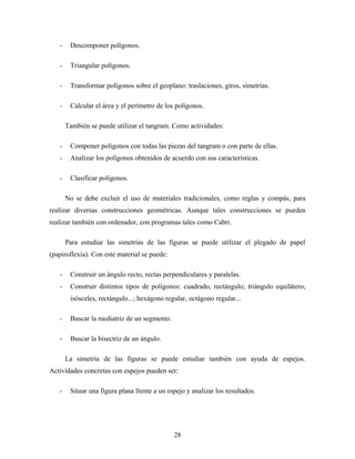 - Descomponer polígonos.
- Triangular polígonos.
- Transformar polígonos sobre el geoplano: traslaciones, giros, simetrías.
- Calcular el área y el perímetro de los polígonos.
También se puede utilizar el tangram. Como actividades:
- Componer polígonos con todas las piezas del tangram o con parte de ellas.
- Analizar los polígonos obtenidos de acuerdo con sus características.
- Clasificar polígonos.
No se debe excluir el uso de materiales tradicionales, como reglas y compás, para
realizar diversas construcciones geométricas. Aunque tales construcciones se pueden
realizar también con ordenador, con programas tales como Cabri.
Para estudiar las simetrías de las figuras se puede utilizar el plegado de papel
(papiroflexia). Con este material se puede:
- Construir un ángulo recto, rectas perpendiculares y paralelas.
- Construir distintos tipos de polígonos: cuadrado, rectángulo; triángulo equilátero,
isósceles, rectángulo...; hexágono regular, octágono regular...
- Buscar la mediatriz de un segmento.
- Buscar la bisectriz de un ángulo.
La simetría de las figuras se puede estudiar también con ayuda de espejos.
Actividades concretas con espejos pueden ser:
- Situar una figura plana frente a un espejo y analizar los resultados.
28
 