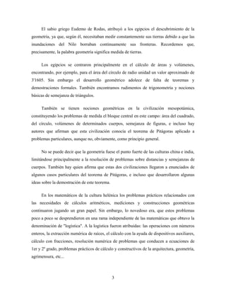 El sabio griego Eudemo de Rodas, atribuyó a los egipcios el descubrimiento de la
geometría, ya que, según él, necesitaban medir constantemente sus tierras debido a que las
inundaciones del Nilo borraban continuamente sus fronteras. Recordemos que,
precisamente, la palabra geometría significa medida de tierras.
Los egipcios se centraron principalmente en el cálculo de áreas y volúmenes,
encontrando, por ejemplo, para el área del círculo de radio unidad un valor aproximado de
3'1605. Sin embargo el desarrollo geométrico adolece de falta de teoremas y
demostraciones formales. También encontramos rudimentos de trigonometría y nociones
básicas de semejanza de triángulos.
También se tienen nociones geométricas en la civilización mesopotámica,
constituyendo los problemas de medida el bloque central en este campo: área del cuadrado,
del círculo, volúmenes de determinados cuerpos, semejanza de figuras, e incluso hay
autores que afirman que esta civilización conocía el teorema de Pitágoras aplicado a
problemas particulares, aunque no, obviamente, como principio general.
No se puede decir que la geometría fuese el punto fuerte de las culturas china e india,
limitándose principalmente a la resolución de problemas sobre distancias y semejanzas de
cuerpos. También hay quien afirma que estas dos civilizaciones llegaron a enunciados de
algunos casos particulares del teorema de Pitágoras, e incluso que desarrollaron algunas
ideas sobre la demostración de este teorema.
En los matemáticos de la cultura helénica los problemas prácticos relacionados con
las necesidades de cálculos aritméticos, mediciones y construcciones geométricas
continuaron jugando un gran papel. Sin embargo, lo novedoso era, que estos problemas
poco a poco se desprendieron en una rama independiente de las matemáticas que obtuvo la
denominación de "logística". A la logística fueron atribuidas: las operaciones con números
enteros, la extracción numérica de raíces, el cálculo con la ayuda de dispositivos auxiliares,
cálculo con fracciones, resolución numérica de problemas que conducen a ecuaciones de
1er y 2º grado, problemas prácticos de cálculo y constructivos de la arquitectura, geometría,
agrimensura, etc...
3
 