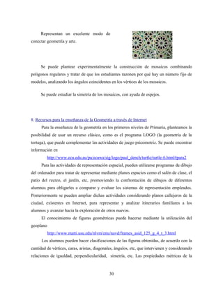 Representan un excelente modo de
conectar geometría y arte.
Se puede plantear experimentalmente la construcción de mosaicos combinando
polígonos regulares y tratar de que los estudiantes razonen por qué hay un número fijo de
modelos, analizando los ángulos coincidentes en los vértices de los mosaicos.
Se puede estudiar la simetría de los mosaicos, con ayuda de espejos.
8. Recursos para la enseñanza de la Geometría a través de Internet
Para la enseñanza de la geometría en los primeros niveles de Primaria, planteamos la
posibilidad de usar un recurso clásico, como es el programa LOGO (la geometría de la
tortuga), que puede complementar las actividades de juego psicomotriz. Se puede encontrar
información en
http://www.ecu.edu.au/pa/ecawa/sig/logo/paul_dench/turtle/turtle-6.html#para2
Para las actividades de representación espacial, pueden utilizarse programas de dibujo
del ordenador para tratar de representar mediante planos espacios como el salón de clase, el
patio del recreo, el jardín, etc, promoviendo la confrontación de dibujos de diferentes
alumnos para obligarles a comparar y evaluar los sistemas de representación empleados.
Posteriormente se pueden ampliar dichas actividades considerando planos callejeros de la
ciudad, existentes en Internet, para representar y analizar itinerarios familiares a los
alumnos y avanzar hacia la exploración de otros nuevos.
El conocimiento de figuras geométricas puede hacerse mediante la utilización del
geoplano
http://www.matti.usu.edu/nlvm/enu/navd/frames_asid_125_g_4_t_3.html
Los alumnos pueden hacer clasificaciones de las figuras obtenidas, de acuerdo con la
cantidad de vértices, caras, aristas, diagonales, ángulos, etc, que intervienen y considerando
relaciones de igualdad, perpendicularidad, simetría, etc. Las propiedades métricas de la
30
 