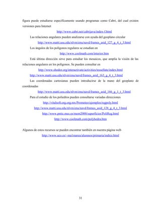 figura puede estudiarse específicamente usando programas como Cabri, del cual existen
versiones para Internet
http://www.cabri.net/cabrijava/index-f.html
Las relaciones angulares pueden analizarse con ayuda del geoplano circular
http://www.matti.usu.edu/nlvm/enu/navd/frames_asid_127_g_4_t_3.html
Los ángulos de los polígonos regulares se estudian en
http://www.coolmath.com/interior.htm
Está última dirección sirve para estudiar los mosaicos, que amplia la visión de las
relaciones angulares en los polígonos. Se pueden consultar en
http://www.shodor.org/interactivate/activities/tessellate/index.html
http://www.matti.usu.edu/nlvm/enu/navd/frames_asid_163_g_4_t_3.html
Las coordenadas cartesianas pueden introducirse de la mano del geoplano de
coordenadas
http://www.matti.usu.edu/nlvm/enu/navd/frames_asid_166_g_1_t_3.html
Para el estudio de los poliedros pueden consultarse variadas direcciones
http://vitalsoft.org.org.mx/Prometeo/ejemplos/regpoly.html
http://www.matti.usu.edu/nlvm/enu/navd/frames_asid_128_g_4_t_3.html
http://www.pntic.mec.es/mem2000/superficies/PoliReg.html
http://www.coolmath.com/polyhedra.htm
Algunos de estos recursos se pueden encontrar también en nuestra página web
http://www.uco.es/~ma1marea/alumnos/primaria/indice.html
31
 