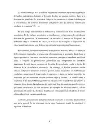 Al mismo tiempo ya en la escuela de Pitágoras se advierte un proceso de recopilación
de hechos matemáticos abstractos y la unión de ellos en sistemas teóricos. Junto a la
demostración geométrica del teorema de Pitágoras fue encontrado el método de hallazgo de
la serie ilimitada de las ternas de números "pitagóricos", esto es, ternas de números que
satisfacen la ecuación a2
+ b2
= c2
.
En este tiempo transcurrieron la abstracción y sistematización de las informaciones
geométricas. En los trabajos geométricos se introdujeron y perfeccionaron los métodos de
demostración geométrica. Se consideraron, en particular: el teorema de Pitágoras, los
problemas sobre la cuadratura del círculo, la trisección de un ángulo, la duplicación del
cubo, la cuadratura de una serie de áreas (en particular las acotadas por líneas curvas).
Paralelamente, al ampliarse el número de magnitudes medibles, debido a la aparición
de los números irracionales, se originó una reformulación de la geometría, dando lugar al
álgebra geométrica. Esta nueva rama incluía entre otros conceptos el método de anexión de
áreas, el conjunto de proposiciones geométricas que interpretaban las cantidades
algebraicas, división áurea, expresión de la arista de un poliedro regular a través del
diámetro de la circunferencia circunscrita. Sin embargo, el álgebra geométrica estaba
limitada a objetos de dimensión no mayor que dos, siendo inaccesibles los problemas que
conducían a ecuaciones de tercer grado o superiores, es decir, se hacían imposibles los
problemas que no admitieran solución mediante regla y compás. La historia sobre la
resolución de los tres problemas geométricos clásicos (sobre la cuadratura del círculo, la
trisección de un ángulo, la duplicación del cubo) está llena de anécdotas, pero lo cierto es
que como consecuencia de ellos surgieron, por ejemplo, las secciones cónicas, cálculo
aproximado del número pi, el método de exhaución como predecesor del cálculo de límites
o la introducción de curvas trascendentes.
Asimismo, el surgimiento de la irracionalidad condicionó la necesidad de creación de
una teoría general de las relaciones, teoría cuyo fundamento inicial lo constituyó el
algoritmo de Euclides.
4
 