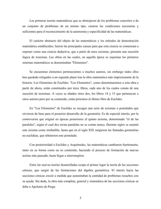 Las primeras teorías matemáticas que se abstrajeron de los problemas concretos o de
un conjunto de problemas de un mismo tipo, crearon las condiciones necesarias y
suficientes para el reconocimiento de la autonomía y especificidad de las matemáticas.
El carácter abstracto del objeto de las matemáticas y los métodos de demostración
matemática establecidos, fueron las principales causas para que esta ciencia se comenzara a
exponer como una ciencia deductiva, que a partir de unos axiomas, presenta una sucesión
lógica de teoremas. Las obras en las cuales, en aquella época se exponían los primeros
sistemas matemáticos se denominaban "Elementos".
Se encuentran elementos pertenecientes a muchos autores, sin embargo todos ellos
han quedado relegados a un segundo plano tras la obra matematica más impresionante de la
historia: Los Elementos de Euclides. "Los Elementos", como denominaremos a esta obra a
partir de ahora, están constituidos por trece libros, cada uno de los cuales consta de una
sucesión de teoremas. A veces se añaden otros dos, los libros 14 y 15 que pertenecen a
otros autores pero por su contenido, están próximos al último libro de Euclides.
En "Los Elementos" de Euclides se recogen una serie de axiomas o postulados que
sirvieron de base para el posterior desarrollo de la geometría. Es de especial interés, por la
controversia que originó en épocas posteriores el quinto axioma, denominado "el de las
paralelas", según el cual dos rectas paralelas no se cortan nunca. Durante siglos se asumió
este axioma como irrebatible, hasta que en el siglo XIX surgieron las llamadas geometrías
no euclídeas, que rebatieron este postulado.
Con posterioridad a Euclides y Arquímedes, las matemáticas cambiaron fuertemente,
tanto en su forma como en su contenido, haciendo el proceso de formación de nuevas
teorías más pausado, hasta llegar a interrumpirse.
Entre las nuevas teorías desarrolladas ocupa el primer lugar la teoría de las secciones
cónicas, que surgió de las limitaciones del álgebra geométrica. El interés hacia las
secciones cónicas creció a medida que aumentaban la cantidad de problemas resueltos con
su ayuda. Sin duda, la obra más completa, general y sistemática de las secciones cónicas se
debe a Apolonio de Perga.
5
 