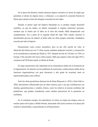 En la época del dominio romano destacan algunos recetarios en forma de reglas que
permitían el cálculo de algunas áreas y volúmenes; y en especial la conocida fórmula de
Herón para calcular el área del triángulo conocidos los tres lados.
Durante el primer siglo del Imperio Musulmán no se produjo ningún desarrollo
científico, ya que los árabes, no habían conseguido el impulso intelectual necesario,
mientras que el interés por el saber en el resto del mundo, había desaparecido casi
completamente. Fue a partir de la segunda mitad del siglo VIII, cuando comenzó el
desenfrenado proceso de traducir al árabe todas las obras griegas conocidas, fundándose
escuelas por todo el Imperio.
Destacaremos como avance anecdótico, pero no por ello carente de valor, la
obtención del número pi con 17 cifras exactas mediante polígonos inscritos y circunscritos
en la circunferencia realizada por Kashi (s. XV). Después de más de 150 años, en 1593, en
Europa, Viète encontró sólo nueve cifras exactas. Hubo que esperar a fines del siglo XVI y
comienzos del XVII para repetir el cálculo de Kashi.
El rasgo característico más importante de las matemáticas árabes fue la formación de
la trigonometría. En relación con los problemas de astronomía, confeccionaron tablas de las
funciones trigonométricas con gran frecuencia y alto grado de exactitud, tanto en
trigonometría plana como esférica.
Entre las obras geométricas destacan las de Omar Khayyam (s. XVI) y Nasir Edin (s.
XIII), directamente influenciadas por las obras clásicas, pero a las que contribuyeron con
distintas generalizaciones y estudios críticos, como los relativos al axioma euclidiano del
paralelismo, que pueden considerarse como estudios precursores de la geometría no
euclidiana.
En el continente europeo, las matemáticas no tienen un origen tan antiguo como en
muchos países del Lejano y Medio Oriente, alcanzando sólo éxitos notorios en la época del
medioevo desarrollado y especialmente en el Renacimiento.
6
 