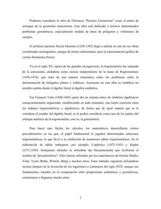 Podemos considerar la obra de Fibonacci "Practica Geometriae" como el punto de
arranque de la geometría renacentista. Esta obra está dedicada a resolver determinados
problemas geométricos, especialmente medida de áreas de polígonos y volúmenes de
cuerpos.
El profesor parisino Nicole Oresmes (1328-1382) llegó a utilizar en una de sus obras
coordenadas rectangulares, aunque de forma rudimentaria, para la representación gráfica de
ciertos fenómenos físicos.
Ya en el siglo XV, época de las grandes navegaciones, la trigonometría fue separada
de la astronomía, alzándose como ciencia independiente de la mano de Regiomontano
(1436-1474), que trató de una manera sistemática todos los problemas sobre la
determinación de triángulos planos y esféricos. Asimismo en esta obra se establece un
notable cambio desde el álgebra literal al álgebra simbólica.
Fue François Viète (1540-1603) quien dio un sistema único de símbolos algebraicos
consecuentemente organizado, estableciendo en todo momento, una fuerte conexión entre
los trabajos trigonométricos y algebraicos, de forma que de igual manera que se le
considera el creador del álgebra lineal, se le podría considerar como uno de los padres del
enfoque analítico de la trigonometría, esto es, la goniometría.
Para hacer más fáciles los cálculos, los matemáticos desarrollaron ciertos
procedimientos en los que, el papel fundamental lo jugaban determinadas relaciones
trigonométricas, lo que llevó a la confección de numerosas tablas trigonométricas. En la
elaboración de tablas trabajaron, por ejemplo, Copérnico (1473-1543) y Kepler
(1571,1630). Semejantes métodos se utilizaban tan frecuentemente que recibieron el
nombre de "prostaferéticos". Ellos fueron utilizados por los matemáticos de Oriente Medio,
Viète, Tycho Brahe, Wittich, Bürgi y muchos otros. Estos métodos siguieron utilizándose
incluso después de la invención de los logaritmos a comienzos del siglo XVII, aunque sus
fundamentos, basados en la comparación entre progresiones aritméticas y geométricas,
comenzaron a fraguarse mucho antes.
7
 
