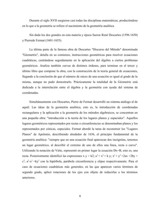 Durante el siglo XVII surgieron casi todas las disciplinas matemáticas, produciéndose
en lo que a la geometría se refiere el nacimiento de la geometría analítica.
Sin duda los dos grandes en esta materia y época fueron René Descartes (1596-1650)
y Pierrede Fermat (1601-1655).
La última parte de la famosa obra de Descartes "Discurso del Método" denominada
"Géometrie", detalla en su comienzo, instrucciones geométricas para resolver ecuaciones
cuadráticas, centrándose seguidamente en la aplicación del álgebra a ciertos problemas
geométricos. Analiza también curvas de distintos órdenes, para terminar en el tercer y
último libro que compone la obra, con la construcción de la teoría general de ecuaciones,
llegando a la conclusión de que el número de raíces de una ecuación es igual al grado de la
misma, aunque no pudo demostrarlo. Prácticamente la totalidad de la Géometrie está
dedicada a la interrelación entre el álgebra y la geometría con ayuda del sistema de
coordenadas.
Simultáneamente con Descartes, Pierre de Fermat desarrolló un sistema análogo al de
aquél. Las ideas de la geometría analítica, esto es, la introducción de coordenadas
rectangulares y la aplicación a la geometría de los métodos algebraicos, se concentran en
una pequeña obra: "introducción a la teoría de los lugares planos y espaciales". Aquellos
lugares geométricos representados por rectas o circunferencias se denominaban planos y los
representados por cónicas, especiales. Fermat abordó la tarea de reconstruir los "Lugares
Planos" de Apolonio, describiendo alrededor de 1636, el principio fundamental de la
geometría analítica: "siempre que en una ecuación final aparezcan dos incógnitas, tenemos
un lugar geométrico, al describir el extremo de uno de ellos una línea, recta o curva".
Utilizando la notación de Viète, representó en primer lugar la ecuación Dx=B, esto es, una
recta. Posteriormente identificó las expresiones x y = k2; a2
+ x2
= k y; x2
+ y2
+2ax +2by =
c2
; a2
-x2
=ky2
con la hipérbola, parábola circunferencia y elipse respectivamente. Para el
caso de ecuaciones cuadráticas más generales, en las que aparecen varios términos de
segundo grado, aplicó rotaciones de los ejes con objeto de reducirlas a los términos
anteriores.
8
 