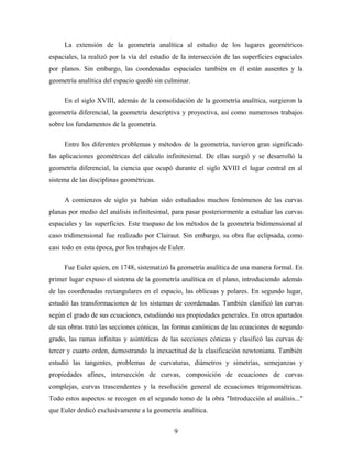 La extensión de la geometría analítica al estudio de los lugares geométricos
espaciales, la realizó por la vía del estudio de la intersección de las superficies espaciales
por planos. Sin embargo, las coordenadas espaciales también en él están ausentes y la
geometría analítica del espacio quedó sin culminar.
En el siglo XVIII, además de la consolidación de la geometría analítica, surgieron la
geometría diferencial, la geometría descriptiva y proyectiva, así como numerosos trabajos
sobre los fundamentos de la geometría.
Entre los diferentes problemas y métodos de la geometría, tuvieron gran significado
las aplicaciones geométricas del cálculo infinitesimal. De ellas surgió y se desarrolló la
geometría diferencial, la ciencia que ocupó durante el siglo XVIII el lugar central en al
sistema de las disciplinas geométricas.
A comienzos de siglo ya habían sido estudiados muchos fenómenos de las curvas
planas por medio del análisis infinitesimal, para pasar posteriormente a estudiar las curvas
espaciales y las superficies. Este traspaso de los métodos de la geometría bidimensional al
caso tridimensional fue realizado por Clairaut. Sin embargo, su obra fue eclipsada, como
casi todo en esta época, por los trabajos de Euler.
Fue Euler quien, en 1748, sistematizó la geometría analítica de una manera formal. En
primer lugar expuso el sistema de la geometría analítica en el plano, introduciendo además
de las coordenadas rectangulares en el espacio, las oblicuas y polares. En segundo lugar,
estudió las transformaciones de los sistemas de coordenadas. También clasificó las curvas
según el grado de sus ecuaciones, estudiando sus propiedades generales. En otros apartados
de sus obras trató las secciones cónicas, las formas canónicas de las ecuaciones de segundo
grado, las ramas infinitas y asintóticas de las secciones cónicas y clasificó las curvas de
tercer y cuarto orden, demostrando la inexactitud de la clasificación newtoniana. También
estudió las tangentes, problemas de curvaturas, diámetros y simetrías, semejanzas y
propiedades afines, intersección de curvas, composición de ecuaciones de curvas
complejas, curvas trascendentes y la resolución general de ecuaciones trigonométricas.
Todo estos aspectos se recogen en el segundo tomo de la obra "Introducción al análisis..."
que Euler dedicó exclusivamente a la geometría analítica.
9
 