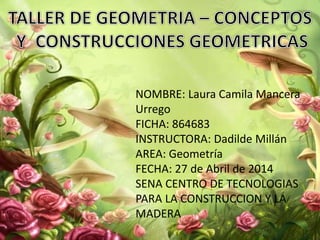 NOMBRE: Laura Camila Mancera
Urrego
FICHA: 864683
INSTRUCTORA: Dadilde Millán
AREA: Geometría
FECHA: 27 de Abril de 2014
SENA CENTRO DE TECNOLOGIAS
PARA LA CONSTRUCCION Y LA
MADERA
 