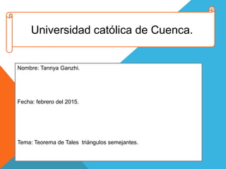 Universidad católica de Cuenca.
Nombre: Tannya Ganzhi.
Fecha: febrero del 2015.
Tema: Teorema de Tales triángulos semejantes.
 