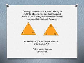 Como ya encontramos el valor del Angulo
faltante, observamos que los 3 Ángulos
están en los 2 triángulos en orden diferente
pero con los mismos 3 Ángulos.
40
60
6080
40
80
Observemos que se cumple el tercer
criterio, de A A A
Estos triángulos son
semejantes.
 