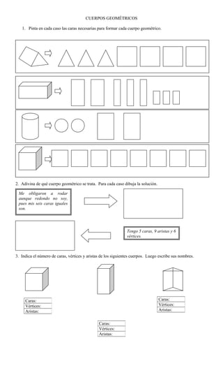 CUERPOS GEOMÉTRICOS
1. Pinta en cada caso las caras necesarias para formar cada cuerpo geométrico.
2. Adivina de qué cuerpo geométrico se trata. Para cada caso dibuja la solución.
3. Indica el número de caras, vértices y aristas de los siguientes cuerpos. Luego escribe sus nombres.
Caras:
Vértices:
Aristas:
Caras:
Vértices:
Aristas:
Caras:
Vértices:
Aristas:
Me obligaron a rodar
aunque redondo no soy,
pues mis seis caras iguales
son.
Tengo 5 caras, 9 aristas y 6
vértices.
 