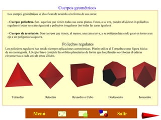 Cuerpos geométricos
Los cuerpos geométricos se clasifican de acuerdo a la forma de sus caras:
- Cuerpos poliedros. Son aquellos que tienen todas sus caras planas. Estos, a su vez, pueden dividirse en poliedros
regulares (todas sus caras iguales) y poliedros irregulares (no todas las caras iguales).
- Cuerpos de revolución. Son cuerpos que tienen, al menos, una cara curva, y se obtienen haciendo girar en torno a un
eje a un polígono cualquiera.
Poliedros regulares
Tetraedro Octaedro Hexaedro o Cubo Dodecaedro Icosaedro
Los poliedros regulares han tenido siempre aplicaciones astronómicas. Platón utiliza al Tetraedro como figura básica
de su cosmogonía. J. Kepler hace coincidir las órbitas planetarias de forma que los planetas se colocan el esferas
circunscritas a cada uno de estos sólidos.
SalirMenú
 