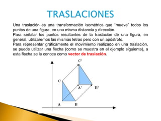 Una traslación es una transformación isométrica que “mueve” todos los
puntos de una figura, en una misma distancia y dirección.
Para señalar los puntos resultantes de la traslación de una figura, en
general, utilizaremos las mismas letras pero con un apóstrofo.
Para representar gráficamente el movimiento realizado en una traslación,
se puede utilizar una flecha (como se muestra en el ejemplo siguiente), a
esta flecha se le conoce como vector de traslación.
 