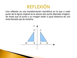 Una reflexión es una transformación isométrica en la que a cada
punto de la figura original se le asocia otro punto (llamado imagen),
de modo que el punto y su imagen están a igual distancia de una
recta llamada eje de simetría.
 