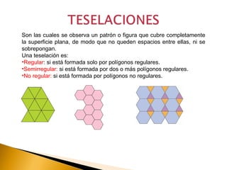 Son las cuales se observa un patrón o figura que cubre completamente
la superficie plana, de modo que no queden espacios entre ellas, ni se
sobrepongan.
Una teselación es:
•Regular: si está formada solo por polígonos regulares.
•Semirregular: si está formada por dos o más polígonos regulares.
•No regular: si está formada por polígonos no regulares.
 