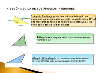  SEGÚN MEDIDA DE SUS ÁNGULOS INTERIORES
Triángulo Obtusángulo: si uno de sus ángulos es obtuso
(mayor de 90°); los otros dos son agudos (menor de 90°)
Triángulo Obtusángulo: si uno de sus ángulos es obtuso
(mayor de 90°); los otros dos son agudos (menor de 90°)
Triángulo Acutángulo: cuando sus tres ángulos son
menores a 90°.
Triángulo Acutángulo: cuando sus tres ángulos son
menores a 90°.
Triángulo Rectángulo: se denomina al triangulo en
el que uno de sus ángulos es recto, es decir, mide 90º el
lado más grande recibe el nombre de hipotenusa y los
otros dos lados se llaman catetos.
Triángulo Rectángulo: se denomina al triangulo en
el que uno de sus ángulos es recto, es decir, mide 90º el
lado más grande recibe el nombre de hipotenusa y los
otros dos lados se llaman catetos.
 
