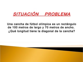 SITUACIÓN PROBLEMA
Una cancha de fútbol olímpica es un rectángulo
de 100 metros de largo y 70 metros de ancho.
¿Qué longitud tiene la diagonal de la cancha?
 