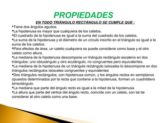 EN TODO TRIÁNGULO RECTÁNGULO SE CUMPLE QUE :
Tiene dos ángulos agudos.
La hipotenusa es mayor que cualquiera de los catetos.
El cuadrado de la hipotenusa es igual a la suma del cuadrado de los catetos.
La suma de la hipotenusa y el diámetro de un círculo inscrito en el triángulo es igual a la
suma de los catetos.
Para efectos de área, un cateto cualquiera se puede considerar como base y el otro
cateto como altura.​
La mediana de la hipotenusa descompone un triángulo rectángulo escaleno en dos
triángulos: uno obtusángulo y otro acutángulo, no congruentes pero equivalentes.
La mediana de la hipotenusa de un triángulo rectángulo isósceles lo descompone en dos
triángulos rectángulos isósceles congruentes y equivalentes​ ​
Dos triángulos rectángulos, con hipotenusa común, y los ángulos rectos en semiplanos
opuestos determinados por la recta que contiene a la hipotenusa, forman un cuadrilátero
birrectángulo.​ ​
La mediana que parte del ángulo recto es igual a la mitad de la hipotenusa.
La altura que parte del vértice del ángulo recto, coincide con un cateto, con tal de
considerar al otro cateto como una base.
PROPIEDADES
 