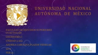 UNIVERSIDAD NACIONAL
AUTÓNOMA DE MÉXICO
FACULTAD DE ESTUDIOS SUPERIORES
CUAUTITLÁN
GEOMETRÍA I
UNIDAD 3 AA1
ANDREA CAROLINA PLAZOS VENEGAS
9212
FEB 21
 