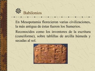 En Mesopotamia florecieron varias civilizaciones,
la más antigua de éstas fueron los Sumerios.
Reconocidos como los inventores de la escritura
(cuneiforme), sobre tablillas de arcilla húmeda y
secadas al sol.
Babilonios
 