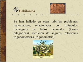 Babilonios
Se han hallado en estas tablillas problemas
matemáticos, relacionados con triángulos
rectángulos de lados racionales (ternas
pitagóricas), medición de ángulos, relaciones
trigonométricas (trigonometría).
 