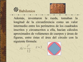 Babilonios
Además, inventaron la rueda, tomaban la
longitud de la circunferencia como un valor
intermedio entre los perímetros de los cuadrados
inscritos y circunscritos a ella, hacían cálculos
aproximados de volúmenes de cuerpos y áreas de
figuras, entre éstas el área del círculo con la
siguiente fórmula:
12
2
l
Ac 3
 