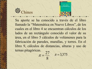 Chinos
Su aporte se ha conocido a través de el libro
llamado la “Matemática en Nueve Libros”, de los
cuales en el libro 4 se encuentran cálculos de los
lados de un rectángulo conocido el valor de su
área, en el libro 5 cálculos de volúmenes para la
fabricación de paredes, murallas, y torres. En el
libro 9, cálculos de distancias, alturas y uso de
ternas pitagóricas.
8
27
 375,3
 