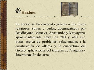 Hindúes
Su aporte se ha conocido gracias a los libros
religiosos Sutras y vedas, documentados por
Baudhayana, Manava, Apastamba y Katyayana,
aproximadamente entre los 200 y 400 a.C,
tratan acerca de problemas relacionados a la
construcción de altares y la cuadratura del
círculo, aplicaciones del teorema de Pitágoras y
determinación de ternas
 