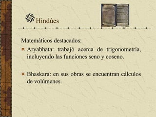 Matemáticos destacados:
Aryabhata: trabajó acerca de trigonometría,
incluyendo las funciones seno y coseno.
Bhaskara: en sus obras se encuentran cálculos
de volúmenes.
Hindúes
 