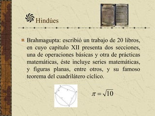 Brahmagupta: escribió un trabajo de 20 libros,
en cuyo capítulo XII presenta dos secciones,
una de operaciones básicas y otra de prácticas
matemáticas, éste incluye series matemáticas,
y figuras planas, entre otros, y su famoso
teorema del cuadrilátero cíclico.
Hindúes
10
 